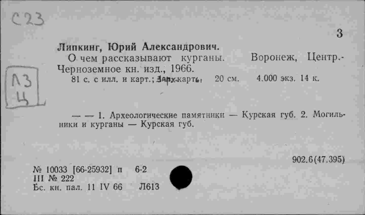 ﻿з Липкинг, Юрий Александрович.
О чем рассказывают курганы. Воронеж, Центр.-Черноземное кн. изд., 1966.
81 с. с илл. и KapT.;3Apx-KapTfct 20 см. 4.000 экз. 14 к.
-------1. Археологические памятники — Курская губ. 2. Могильники и курганы — Курская губ.
№ 10033 [66-25932] п 6-2
III № 222
Бс. кн. пал. 11 IV 66	Л613
902.6(47.395)